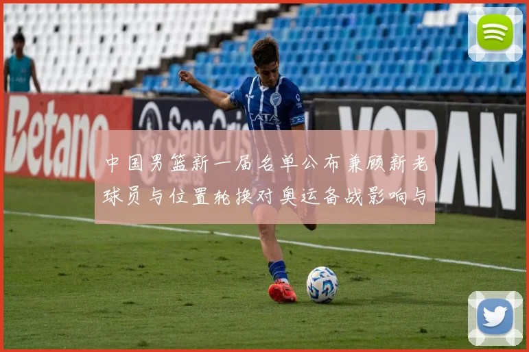 中国男篮新一届名单公布兼顾新老球员与位置轮换对奥运备战影响与看点